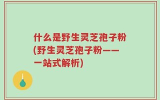 什么是野生灵芝孢子粉(野生灵芝孢子粉——一站式解析)