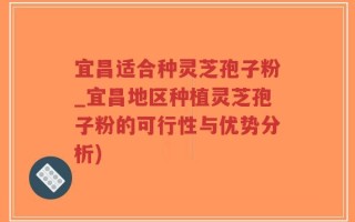 宜昌适合种灵芝孢子粉_宜昌地区种植灵芝孢子粉的可行性与优势分析)