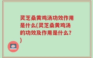 灵芝桑黄鸡汤功效作用是什么(灵芝桑黄鸡汤的功效及作用是什么？)