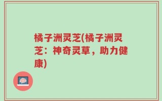 橘子洲灵芝(橘子洲灵芝：神奇灵草，助力健康)