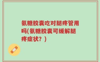 氨糖胶囊吃对腿疼管用吗(氨糖胶囊可缓解腿疼症状？)