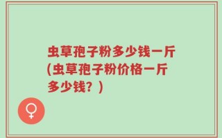 虫草孢子粉多少钱一斤(虫草孢子粉价格一斤多少钱？)