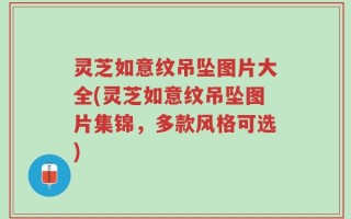 灵芝如意纹吊坠图片大全(灵芝如意纹吊坠图片集锦，多款风格可选)