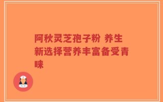 阿秋灵芝孢子粉 养生新选择营养丰富备受青睐