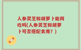 人参灵芝和胡萝卜能同吃吗(人参灵芝和胡萝卜可否搭配食用？)