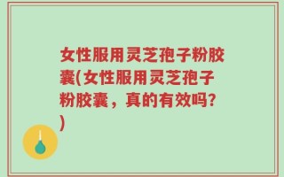 女性服用灵芝孢子粉胶囊(女性服用灵芝孢子粉胶囊，真的有效吗？)