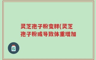 灵芝孢子粉变胖(灵芝孢子粉或导致体重增加