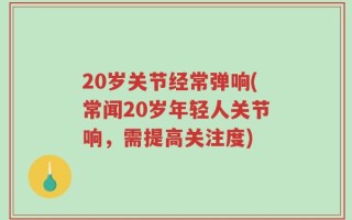 20岁关节经常弹响(常闻20岁年轻人关节响，需提高关注度)