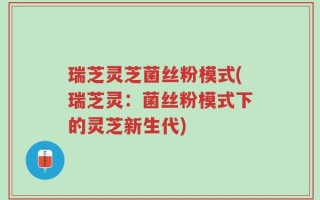 瑞芝灵芝菌丝粉模式(瑞芝灵：菌丝粉模式下的灵芝新生代)