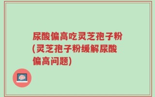 尿酸偏高吃灵芝孢子粉(灵芝孢子粉缓解尿酸偏高问题)