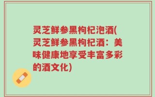 灵芝鲜参黑枸杞泡酒(灵芝鲜参黑枸杞酒：美味健康地享受丰富多彩的酒文化)