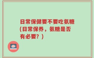 日常保健要不要吃氨糖(日常保养，氨糖是否有必要？)