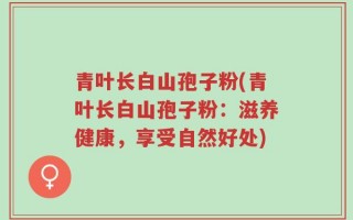 青叶长白山孢子粉(青叶长白山孢子粉：滋养健康，享受自然好处)