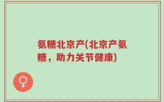 氨糖北京产(北京产氨糖，助力关节健康)