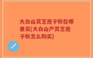 大白山灵芝孢子粉在哪里买(大白山产灵芝孢子粉怎么购买)