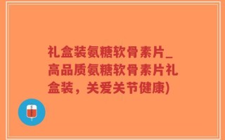 礼盒装氨糖软骨素片_高品质氨糖软骨素片礼盒装，关爱关节健康)