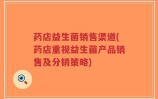药店益生菌销售渠道(药店重视益生菌产品销售及分销策略)
