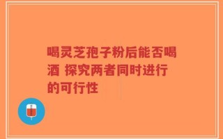 喝灵芝孢子粉后能否喝酒 探究两者同时进行的可行性