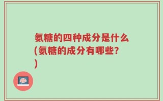 氨糖的四种成分是什么(氨糖的成分有哪些？)