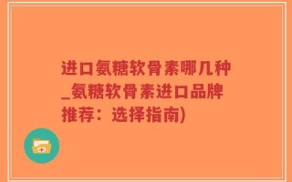 进口氨糖软骨素哪几种_氨糖软骨素进口品牌推荐：选择指南)
