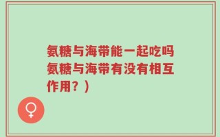 氨糖与海带能一起吃吗氨糖与海带有没有相互作用？)