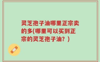 灵芝孢子油哪里正宗卖的多(哪里可以买到正宗的灵芝孢子油？)
