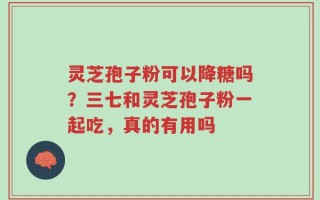 灵芝孢子粉可以降糖吗？三七和灵芝孢子粉一起吃，真的有用吗