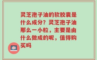 灵芝孢子油的软胶囊是什么成分？灵芝孢子油那么一小粒，主要是由什么做成的呢，值得购买吗