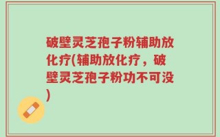 破壁灵芝孢子粉辅助放化疗(辅助放化疗，破壁灵芝孢子粉功不可没)