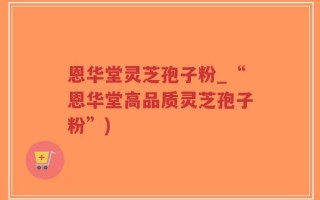 恩华堂灵芝孢子粉_“恩华堂高品质灵芝孢子粉”)