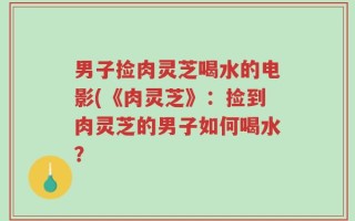 男子捡肉灵芝喝水的电影(《肉灵芝》：捡到肉灵芝的男子如何喝水？