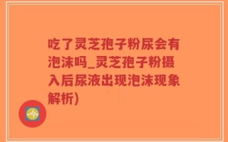 吃了灵芝孢子粉尿会有泡沫吗_灵芝孢子粉摄入后尿液出现泡沫现象解析)