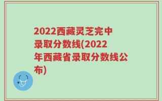 2022西藏灵芝完中录取分数线(2022年西藏省录取分数线公布)
