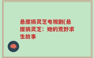 悬崖摘灵芝电视剧(悬崖摘灵芝：她的荒野求生故事