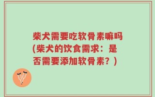 柴犬需要吃软骨素嘛吗(柴犬的饮食需求：是否需要添加软骨素？)