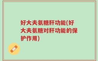 好大夫氨糖肝功能(好大夫氨糖对肝功能的保护作用)