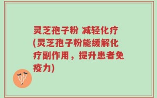 灵芝孢子粉 减轻化疗(灵芝孢子粉能缓解化疗副作用，提升患者免疫力)