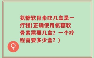 氨糖软骨素吃几盒是一疗程(正确使用氨糖软骨素需要几盒？一个疗程需要多少盒？)
