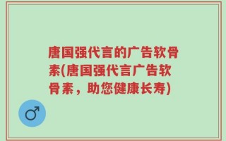 唐国强代言的广告软骨素(唐国强代言广告软骨素，助您健康长寿)
