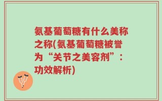 氨基葡萄糖有什么美称之称(氨基葡萄糖被誉为“关节之美容剂”：功效解析)