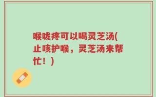 喉咙疼可以喝灵芝汤(止咳护喉，灵芝汤来帮忙！)