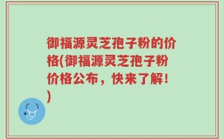 御福源灵芝孢子粉的价格(御福源灵芝孢子粉价格公布，快来了解！)