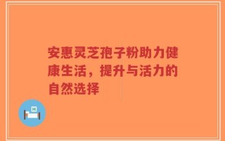 安惠灵芝孢子粉助力健康生活，提升与活力的自然选择