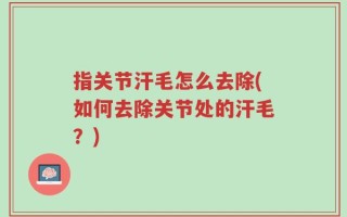 指关节汗毛怎么去除(如何去除关节处的汗毛？)