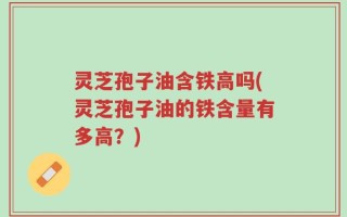 灵芝孢子油含铁高吗(灵芝孢子油的铁含量有多高？)