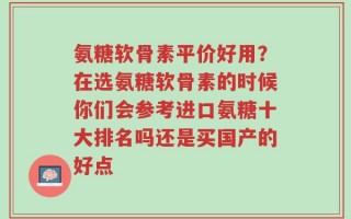氨糖软骨素平价好用？在选氨糖软骨素的时候你们会参考进口氨糖十大排名吗还是买国产的好点