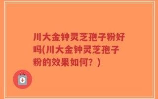 川大金钟灵芝孢子粉好吗(川大金钟灵芝孢子粉的效果如何？)