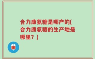 合力康氨糖是哪产的(合力康氨糖的生产地是哪里？)