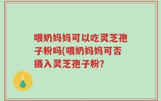 喂奶妈妈可以吃灵芝孢子粉吗(喂奶妈妈可否摄入灵芝孢子粉？