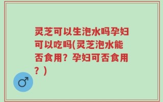 灵芝可以生泡水吗孕妇可以吃吗(灵芝泡水能否食用？孕妇可否食用？)